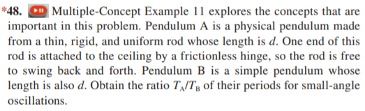 *48. CD Multiple-Concept Example 11 explores the concepts that are
important in this problem. Pendulum A is a physical pendulum made
from a thin, rigid, and uniform rod whose length is d. One end of this
rod is attached to the ceiling by a frictionless hinge, so the rod is free
to swing back and forth. Pendulum B is a simple pendulum whose
length is also d. Obtain the ratio T/T of their periods for small-angle
oscillations.
