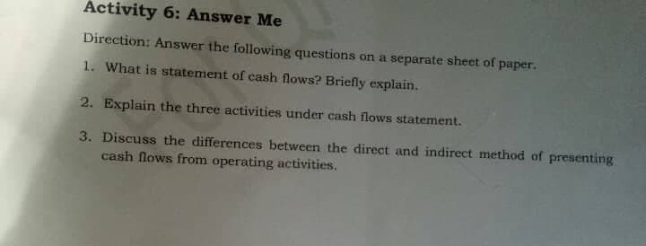 Activity 6: Answer Me
Direction: Answer the following questions on a separate sheet of paper.
1. What is statement of cash flows? Briefly explain.
2. Explain the three activities under cash flows statement.
3. Discuss the differences between the direct and indirect method of presenting
cash flows from operating activities.
