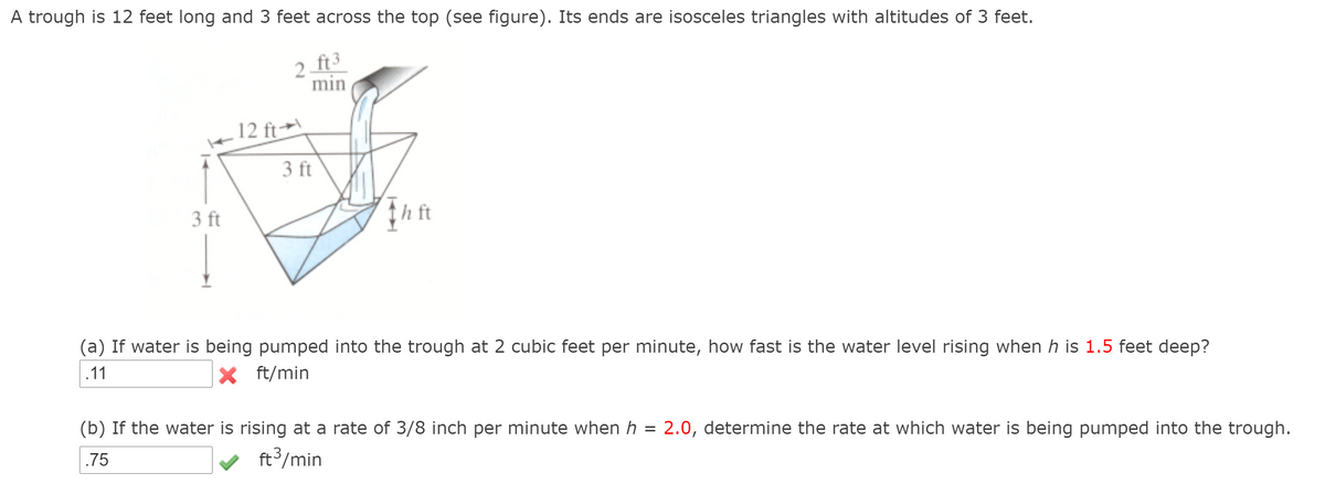 A trough is 12 feet long and 3 feet across the top (see figure). Its ends are isosceles triangles with altitudes of 3 feet.
2 ft3
min
12 ft→\
3 ft
3 ft
(a) If water is being pumped into the trough at 2 cubic feet per minute, how fast is the water level rising when h is 1.5 feet deep?
.11
X ft/min
(b) If the water is rising at a rate of 3/8 inch per minute when h = 2.0, determine the rate at which water is being pumped into the trough.
.75
v ft3/min
