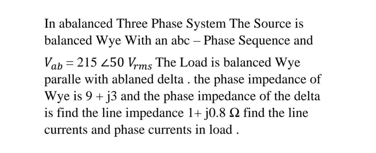 In abalanced Three Phase System The Source is
balanced Wye With an abc – Phase Sequence and
Vab = 215 450 Vrms The Load is balanced Wye
paralle with ablaned delta . the phase impedance of
Wye is 9 + j3 and the phase impedance of the delta
is find the line impedance 1+ j0.8 2 find the line
currents and phase currents in load .
