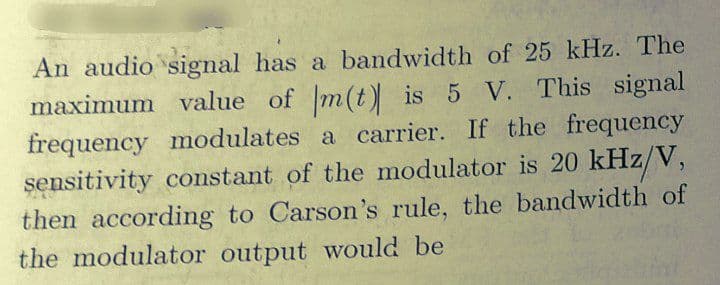 An audio signal has a bandwidth of 25 kHz. The
maximum value of m(t) is 5 V. This signal
frequency modulates a carrier. If the frequency
sensitivity constant of the modulator is 20 kHz/V,
then according to Carson's rule, the bandwidth of
the modulator output would be
