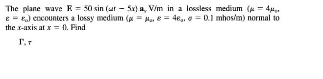 The plane wave E = 50 sin (wt - 5x) a, V/m in a lossless medium (u = 4µo,
8 = E.) encounters a lossy medium (u = Ho, ɛ = 4ɛ,, o = 0.1 mhos/m) normal to
%3D
the x-axis at x = 0. Find
Г, т
