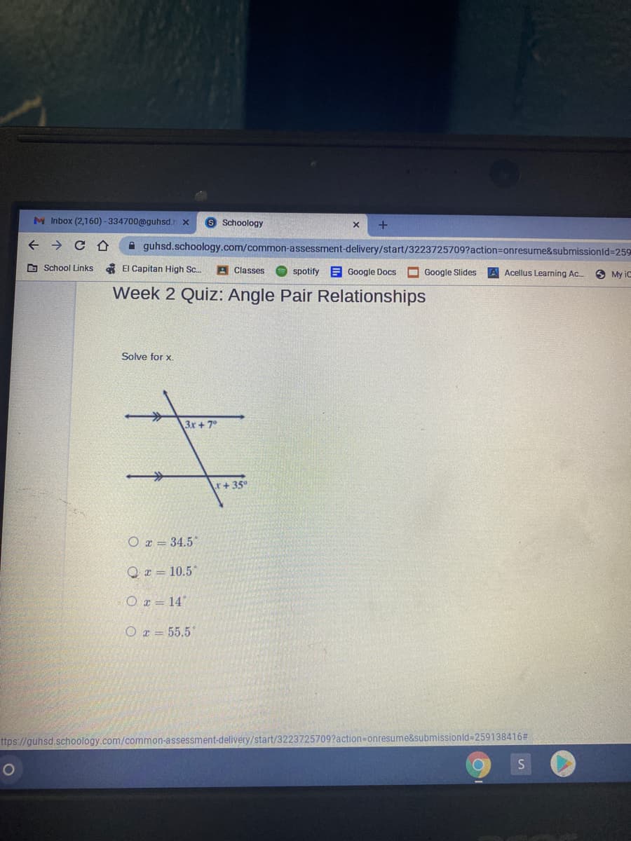 M Inbox (2,160) - 334700@guhsd.r x
9 Schoology
A guhsd.schoology.com/common-assessment-delivery/start/3223725709?action3Donresume&submissionld3259
O School Links
A El Capitan High Sc.
A Classes
O spotify E Google Docs O Google Slides
Acellus Learning Ac.
3 My iC
Week 2 Quiz: Angle Pair Relationships
Solve for x.
3x + 7°
r+35
O r = 34.5*
Q z = 10.5"
O r = 14
O r = 55.5
nissionld-D259138416#
ttps://guhsd.schoology.com/common-assessment-delivery/start/3223725709?action=onresum
