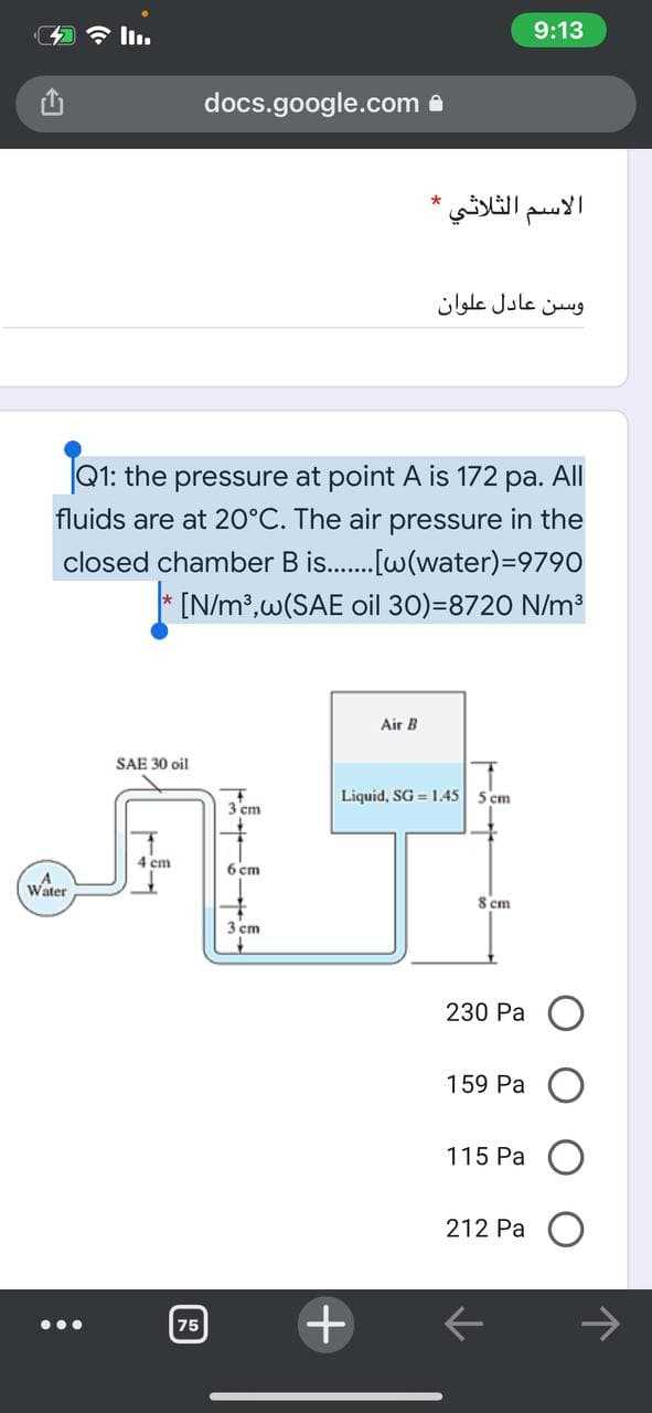 9:13
docs.google.com e
الاسم الثلاثي *
وسن عادل علوان
Q1: the pressure at point A is 172 pa. All
fluids are at 20°C. The air pressure in the
closed chamber B is.[w(water)=9790
* [N/m?,w(SAE oil 30)=8720 N/m?
Air B
SAE 30 oil
Liquid, SG = 1.45
5 cm
3 'cm
4 cm
6 cm
Water
S cm
3 cm
230 Pa
159 Pa
115 Pa
212 Pa
75
