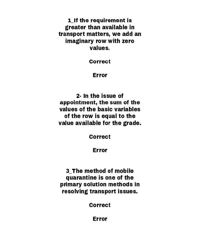 1_If the requirement is
greater than available in
transport matters, we add an
imaginary row with zero
values.
Correct
Error
2- In the issue of
appointment, the sum of the
values of the basic variables
of the row is equal to the
value available for the grade.
Correct
Error
3_The method of mobile
quarantine is one of the
primary solution methods in
resolving transport issues.
Correct
Error
