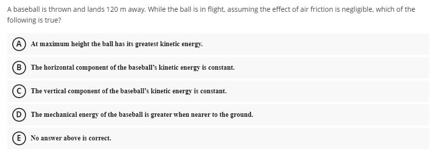 A baseball is thrown and lands 120 m away. While the ball is in flight, assuming the effect of air friction is negligible, which of the
following is true?
A) At maximum height the ball has its greatest kinetic energy.
(B) The horizontal component of the baseball's kinetic energy is constant.
The vertical component of the baseball's kinetic energy is constant.
D) The mechanical energy of the baseball is greater when nearer to the ground.
(E) No answer above is correct.
