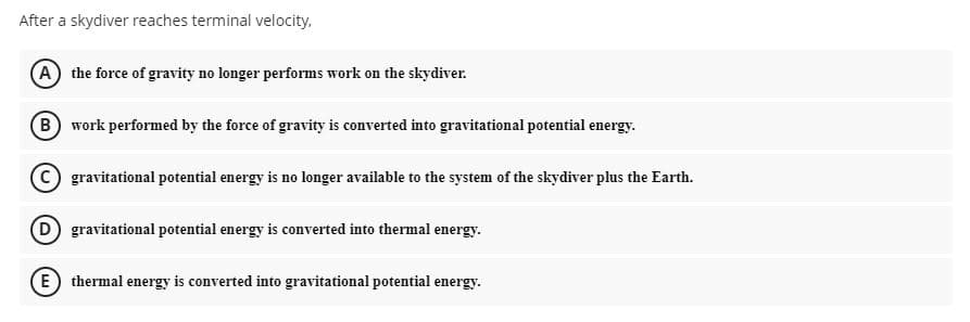 After a skydiver reaches terminal velocity.
A the force of gravity no longer performs work on the skydiver.
B work performed by the force of gravity is converted into gravitational potential energy.
C gravitational potential energy is no longer available to the system of the skydiver plus the Earth.
D gravitational potential energy is converted into thermal energy.
E) thermal energy is converted into gravitational potential energy.
