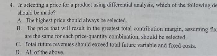 4. In selecting a price for a product using differential analysis, which of the following de
should be made?
A. The highest price should always be selected.
B. The price that will result in the greatest total contribution margin, assuming fix
are the same for each price-quantity combination, should be selected.
C. Total future revenues should exceed total future variable and fixed costs.
D. All of the above.
