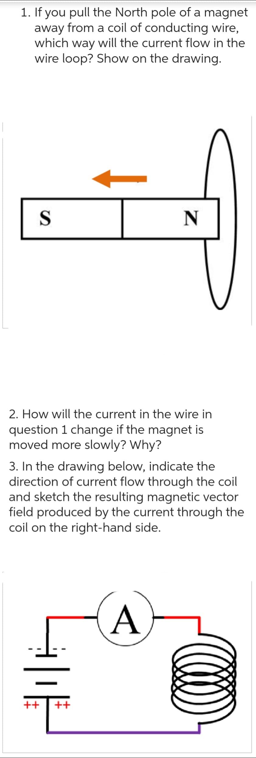 1. If you pull the North pole of a magnet
away from a coil of conducting wire,
which way will the current flow in the
wire loop? Show on the drawing.
S
2. How will the current in the wire in
question 1 change if the magnet is
moved more slowly? Why?
N
3. In the drawing below, indicate the
direction of current flow through the coil
and sketch the resulting magnetic vector
field produced by the current through the
coil on the right-hand side.
++ ++
A