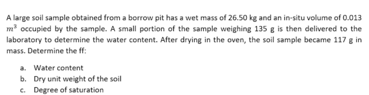 A large soil sample obtained from a borrow pit has a wet mass of 26.50 kg and an in-situ volume of 0.013
m³ occupied by the sample. A small portion of the sample weighing 135 g is then delivered to the
laboratory to determine the water content. After drying in the oven, the soil sample became 117 g in
mass. Determine the ff:
a. Water content
b. Dry unit weight of the soil
c. Degree of saturation
