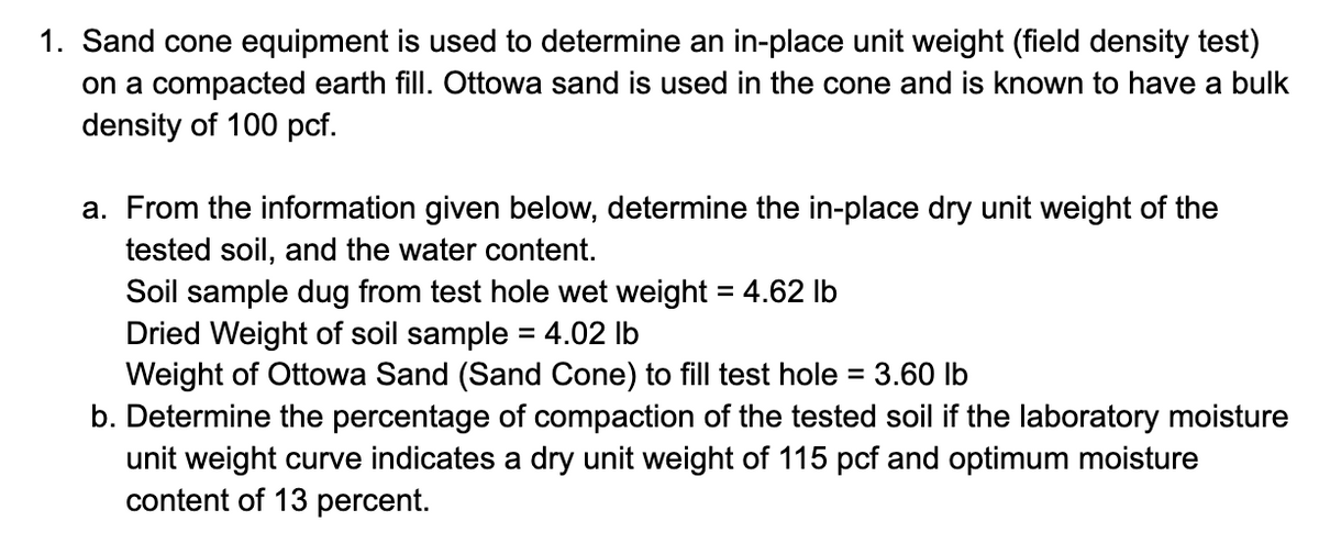 1. Sand cone equipment is used to determine an in-place unit weight (field density test)
on a compacted earth fill. Ottowa sand is used in the cone and is known to have a bulk
density of 100 pcf.
a. From the information given below, determine the in-place dry unit weight of the
tested soil, and the water content.
Soil sample dug from test hole wet weight = 4.62 lb
Dried Weight of soil sample = 4.02 lb
Weight of Ottowa Sand (Sand Cone) to fill test hole = 3.60 lb
b. Determine the percentage of compaction of the tested soil if the laboratory moisture
unit weight curve indicates a dry unit weight of 115 pcf and optimum moisture
content of 13 percent.