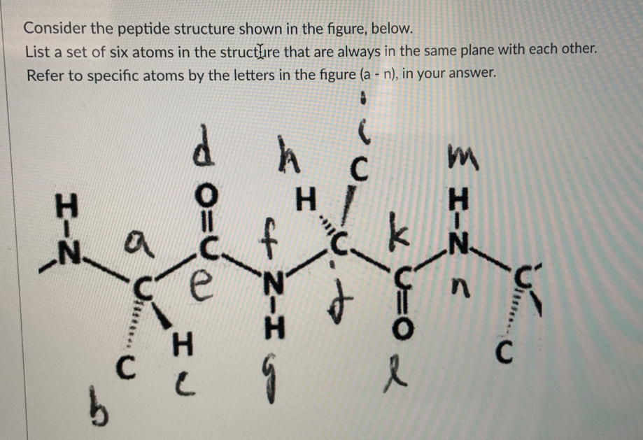 Consider the peptide structure shown in the figure, below.
List a set of six atoms in the structire that are always in the same plane with each other.
Refer to specific atoms by the letters in the figure (a - n), in your answer.
C
%3D
e
H.
C
HIN A
+ Z-HS
HIN
