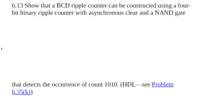 6.13 Show that a BCD ripple counter can be constructed using a four-
bit binary ripple counter with asynchronous clear and a NAND gate
that detects the occurrence of count 1010. (HDL–see Problem
6.35(k))

