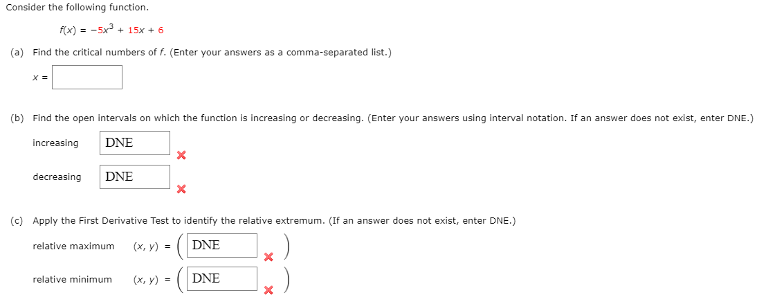 Consider the following function.
f(x) = -5x3 + 15x + 6
(a) Find the critical numbers of f. (Enter your answers as a comma-separated list.)
X =
(b) Find the open intervals on which the function is increasing or decreasing. (Enter your answers using interval notation. If an answer does not exist, enter DNE.)
increasing
DNE
decreasing
DNE
(c) Apply the First Derivative Test to identify the relative extremum. (If an answer does not exist, enter DNE.)
(х, у) %3D
DNE
relative maximum
(х, у) %3D
DNE
relative minimum
