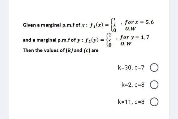 .
Given a marginal p.m.f of x: f₁(x) = {k
and a marginal p.m.f of y: f₂(y) =
=
C
0
Then the values of (k) and (c) are
for x = 5,6
O.W
for y = 1,7
O. W
k=30, c=7 O
k=2, c=8 O
k=11, c=8O
J