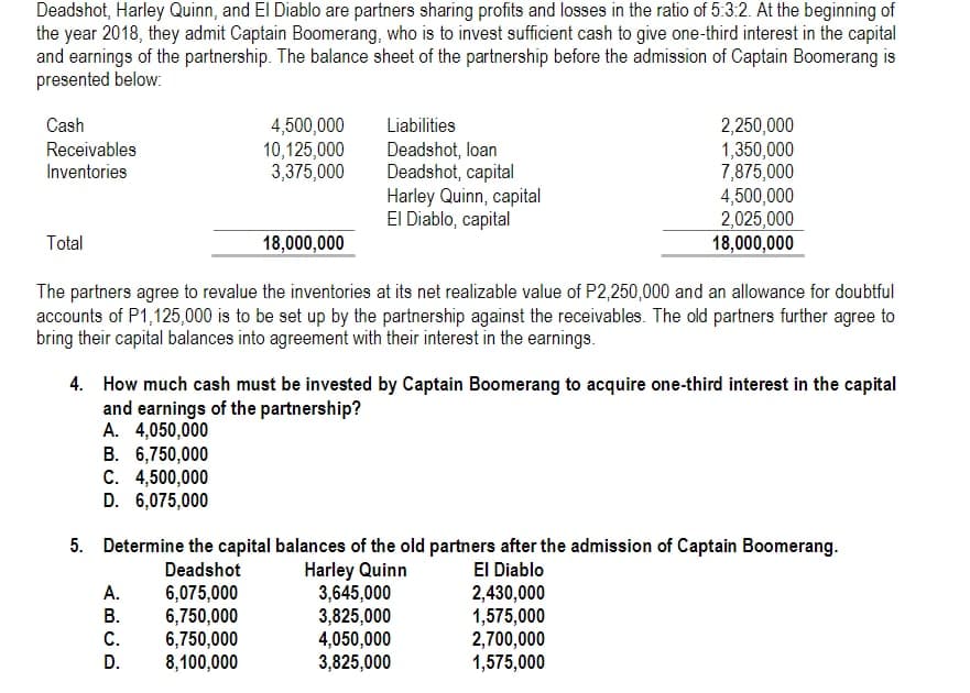 Deadshot, Harley Quinn, and El Diablo are partners sharing profits and losses in the ratio of 5:3:2. At the beginning of
the year 2018, they admit Captain Boomerang, who is to invest sufficient cash to give one-third interest in the capital
and earnings of the partnership. The balance sheet of the partnership before the admission of Captain Boomerang is
presented below:
Cash
4,500,000
10,125,000
3,375,000
Liabilities
2,250,000
1,350,000
7,875,000
4,500,000
2,025,000
18,000,000
Receivables
Deadshot, loan
Deadshot, capital
Harley Quinn, capital
El Diablo, capital
Inventories
Total
18,000,000
The partners agree to revalue the inventories at its net realizable value of P2,250,000 and an allowance for doubtful
accounts of P1,125,000 is to be set up by the partnership against the receivables. The old partners further agree to
bring their capital balances into agreement with their interest in the earnings.
4. How much cash must be invested by Captain Boomerang to acquire one-third interest in the capital
and earnings of the partnership?
A. 4,050,000
B. 6,750,000
C. 4,500,000
D. 6,075,000
5. Determine the capital balances of the old partners after the admission of Captain Boomerang.
El Diablo
2,430,000
1,575,000
2,700,000
1,575,000
Deadshot
Harley Quinn
3,645,000
3,825,000
4,050,000
3,825,000
А.
6,075,000
6,750,000
6,750,000
8,100,000
В.
C.
D.
