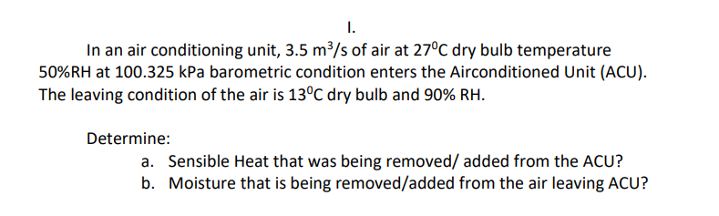 I.
In an air conditioning unit, 3.5 m³/s of air at 27°C dry bulb temperature
50%RH at 100.325 kPa barometric condition enters the Airconditioned Unit (ACU).
The leaving condition of the air is 13°C dry bulb and 90% RH.
Determine:
a. Sensible Heat that was being removed/ added from the ACU?
b. Moisture that is being removed/added from the air leaving ACU?
