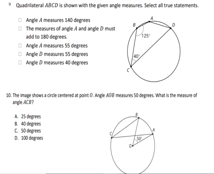 Quadrilateral ABCD is shown with the given angle measures. Select all true statements.
O Angle A measures 140 degrees
O The measures of angle A and angle D must
add to 180 degrees.
B
125°
O Angle A measures 55 degrees
O Angle D measures 55 degrees
O Angle D measures 40 degrees
40
10. The image shows a circle centered at point 0. Angle AOB measures 50 degrees. What is the measure of
angle ACB?
A. 25 degrees
B. 40 degrees
C. 50 degrees
D. 100 degrees
50
