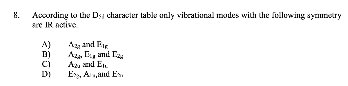 According to the Dsd character table only vibrational modes with the following symmetry
are IR active.
8.
A)
В)
C)
A2g and Eig
A2g, Eig and E2g
A2u and Elu
E2g, Alu,and E2u
