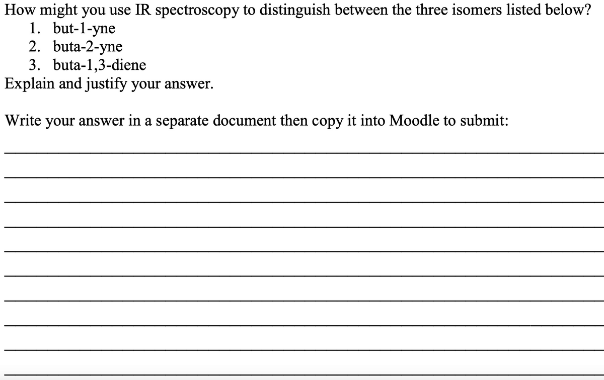How might you use IR spectroscopy to distinguish between the three isomers listed below?
1. but-1-yne
2. buta-2-yne
3. buta-1,3-diene
Explain and justify your answer.
Write your answer in a separate document then copy it into Moodle to submit:
