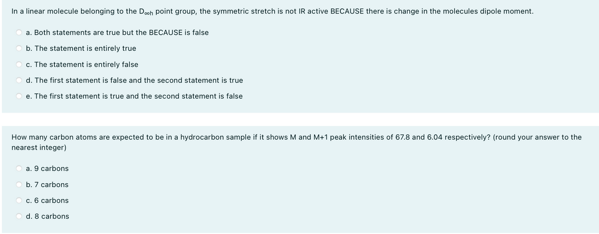In a linear molecule belonging to the Doh point group, the symmetric stretch is not IR active BECAUSE there is change in the molecules dipole moment.
a. Both statements are true but the BECAUSE is false
O b. The statement is entirely true
O c. The statement is entirely false
d. The first statement is false and the second statement is true
e. The first statement is true and the second statement is false
How many carbon atoms are expected to be in a hydrocarbon sample if it shows M and M+1 peak intensities of 67.8 and 6.04 respectively? (round your answer to the
nearest integer)
a. 9 carbons
O b. 7 carbons
O c. 6 carbons
d. 8 carbons
