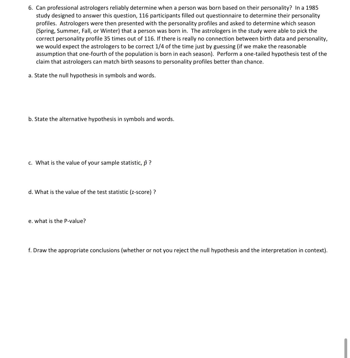 6. Can professional astrologers reliably determine when a person was born based on their personality? In a 1985
study designed to answer this question, 116 participants filled out questionnaire to determine their personality
profiles. Astrologers were then presented with the personality profiles and asked to determine which season
(Spring, Summer, Fall, or Winter) that a person was born in. The astrologers in the study were able to pick the
correct personality profile 35 times out of 116. If there is really no connection between birth data and personality,
we would expect the astrologers to be correct 1/4 of the time just by guessing (if we make the reasonable
assumption that one-fourth of the population is born in each season). Perform a one-tailed hypothesis test of the
claim that astrologers can match birth seasons to personality profiles better than chance.
a. State the null hypothesis in symbols and words.
b. State the alternative hypothesis in symbols and words.
c. What is the value of your sample statistic, p ?
