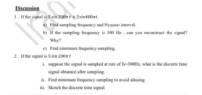Discussion
1. If the signal is 5 sin 200n t +2sin400nt.
a) Find sampling frequency and Nyquest interval.
b) If the sampling frequency is 300 Hz , can you reconstruct the signal?
Why?
c) Find minimum frequency sampling.
2. If the signal is 5 sin 2007 t
i. suppose the signal is sampled at rate of fs=300HZ, what is the discrete time
signal obtained after sampling.
ii. Find minimum frequency sampling to avoid aliasing.
iii. Sketch the discrete time signal.
