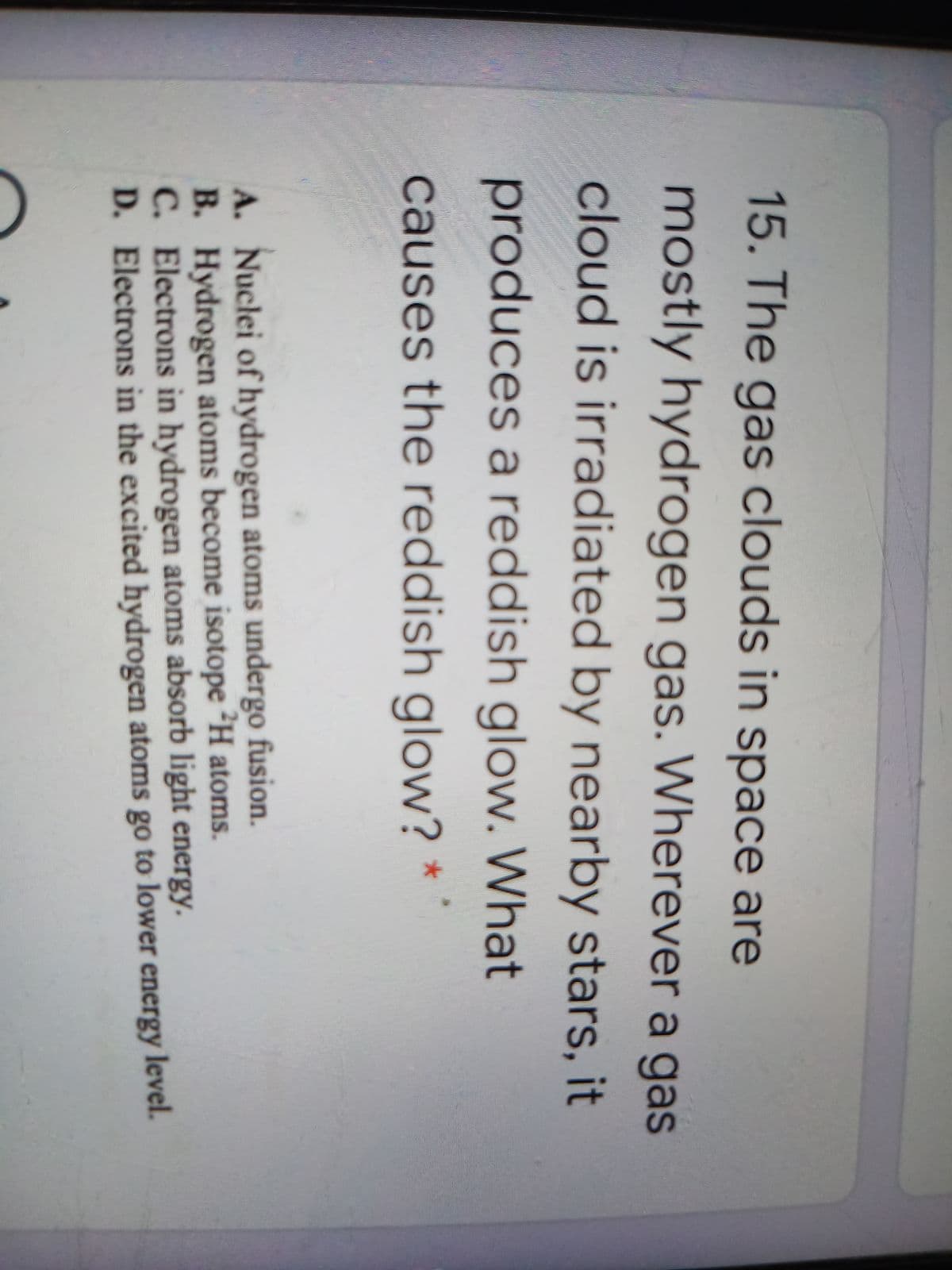 15. The gas clouds in space are
mostly hydrogen gas. Wherever a gas
cloud is irradiated by nearby stars, it
produces a reddish glow. What
causes the reddish glow?
A. Nuclei of hydrogen atoms undergo fusion.
B. Hydrogen atoms become isotope H atoms.
C. Electrons in hydrogen atoms absorb light energy.
D. Electrons in the excited hydrogen atoms go to lower energy level.
