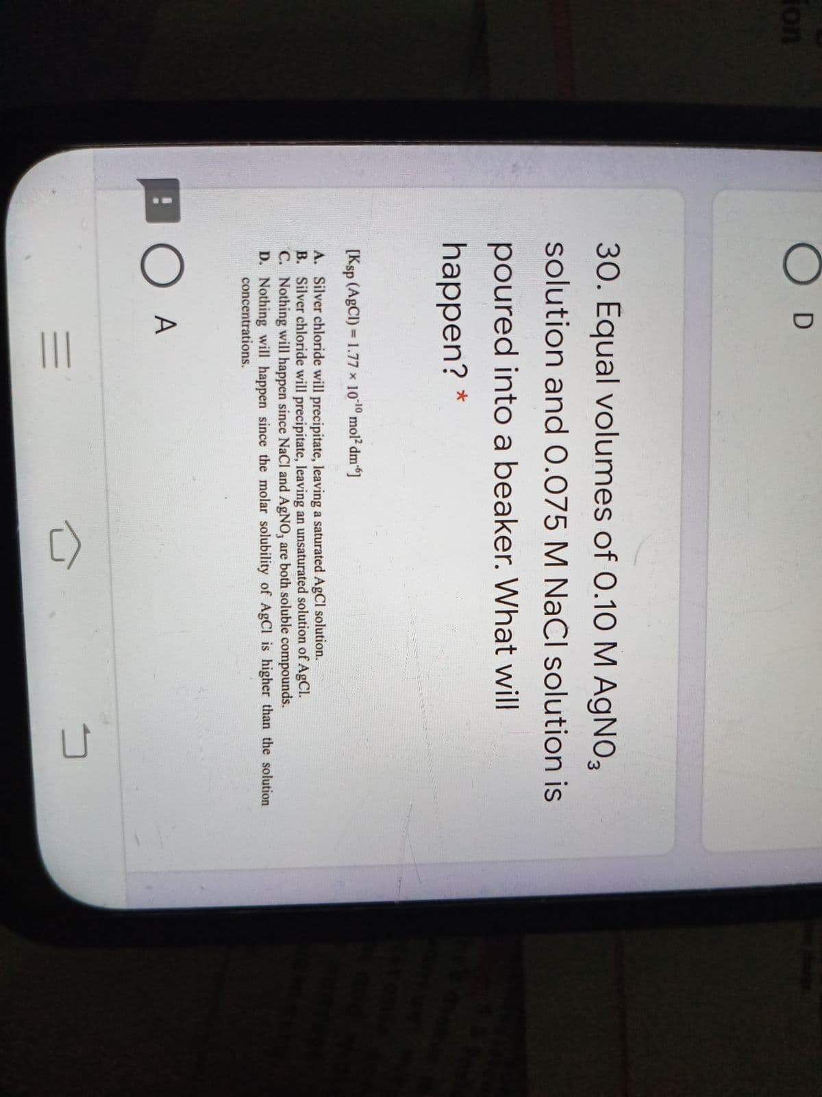 ()
fon
30. Equal volumes of 0.10M AGNO3
solution and 0.075 M NaCl solution is
poured into a beaker. What will
happen?
[Ksp (AgCI) = 1.77 x 1010 mol2 dm"]
A. Silver chloride will precipitate, leaving a saturated AgCl solution.
B. Silver chloride will precipitate, leaving an unsaturated solution of AgCl.
C. Nothing will happen since NaCl and AgNO, are both soluble compounds.
D. Nothing will happen since the molar solubility of AgCl is higher than the solution
concentrations.
O A
