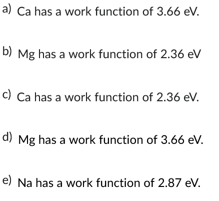 a) Ca has a work function of 3.66 eV.
b) Mg has a work function of 2.36 eV
c) Ca has a work function of 2.36 eV.
d) Mg has a work function of 3.66 eV.
e) Na has a work function of 2.87 eV.