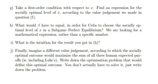 g) Take a first-order condition with respect to z. Find an expression for the
socially optimal level of z, according to the value judgement we made in
question (f).
h) What would have to equal, in order for Celia to choose the socially op-
timal level of x in a Subgame Perfect Equilibrium? We are looking for a
mathematical expression, rather than a specific number.
i) What is the intuition for the result you got in (h)?
j) Finally, imagine a different value judgement, according to which the socially
optimal outcome would maximize the sum of all three human expected pay-
offs (ie. including Luke's). Write down the optimisation problem that would
define this optimal outcome. You don't actually have to solve it, just write
down the problem.