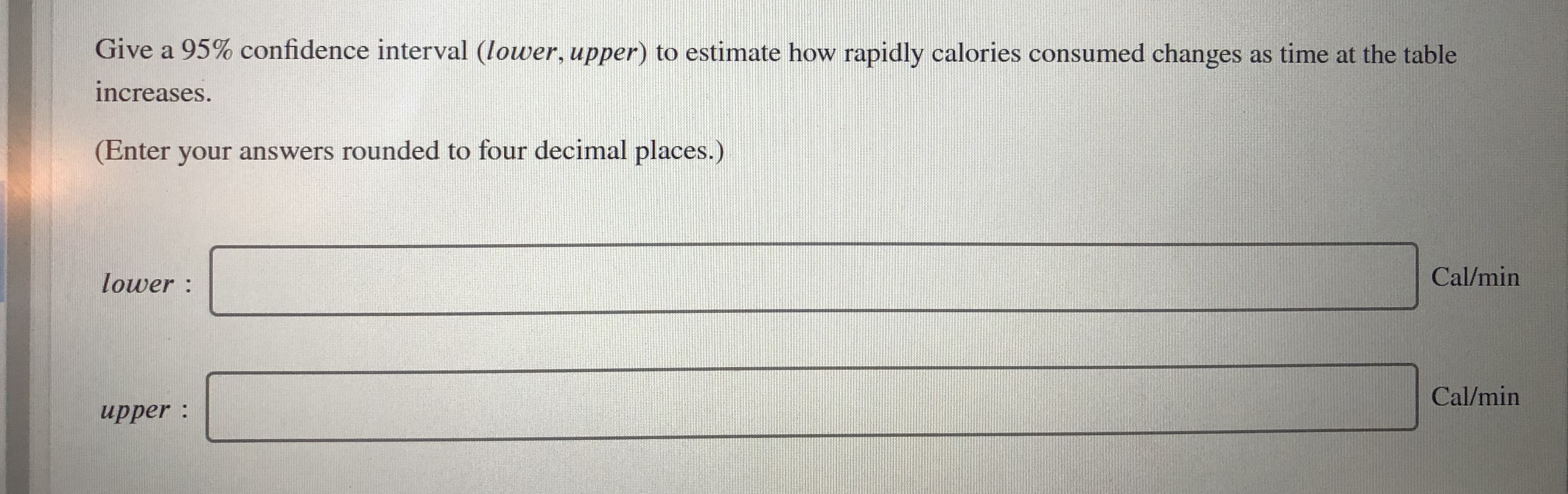 Give a 95% confidence interval (lower, upper) to estimate how rapidly calories consumed changes as time at the table
increases.
(Enter your answers rounded to four decimal places.)
lower :
Cal/min
Cal/min
upper :
