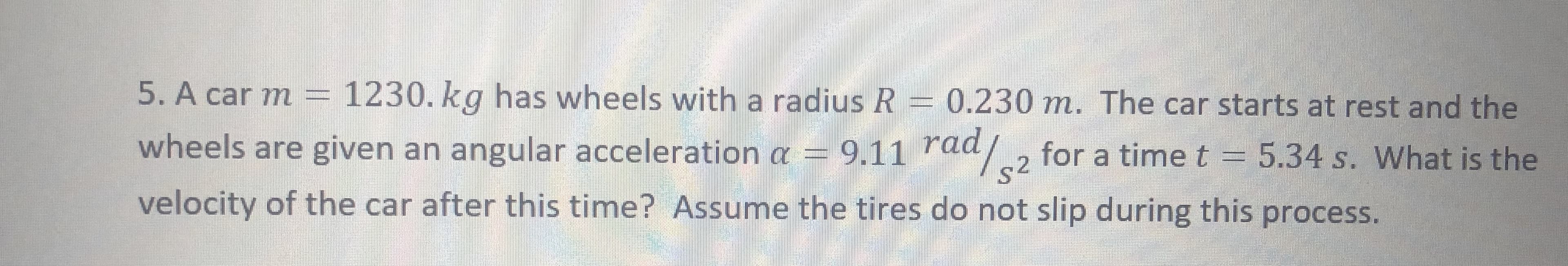 5. A car m = 1230. kg has wheels with a radius R = 0.230 m. The car starts at rest and the
wheels are given an angular acceleration a = 9.11 raa2
velocity of the car after this time? Assume the tires do not slip during this process.
s2
for a time t = 5.34 s. What is the
