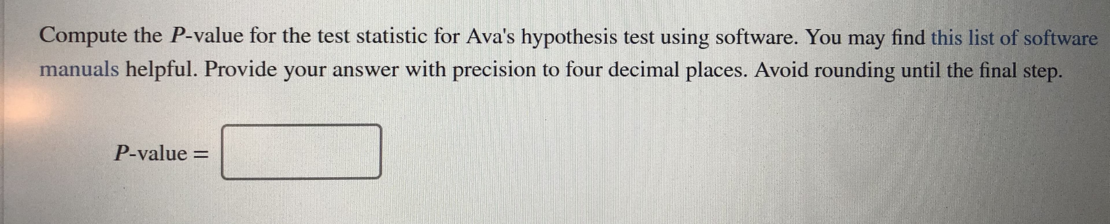 Compute the P-value for the test statistic for Ava's hypothesis test using software. You may find this list of software
manuals helpful. Provide your answer with precision to four decimal places. Avoid rounding until the final step.
P-value =
