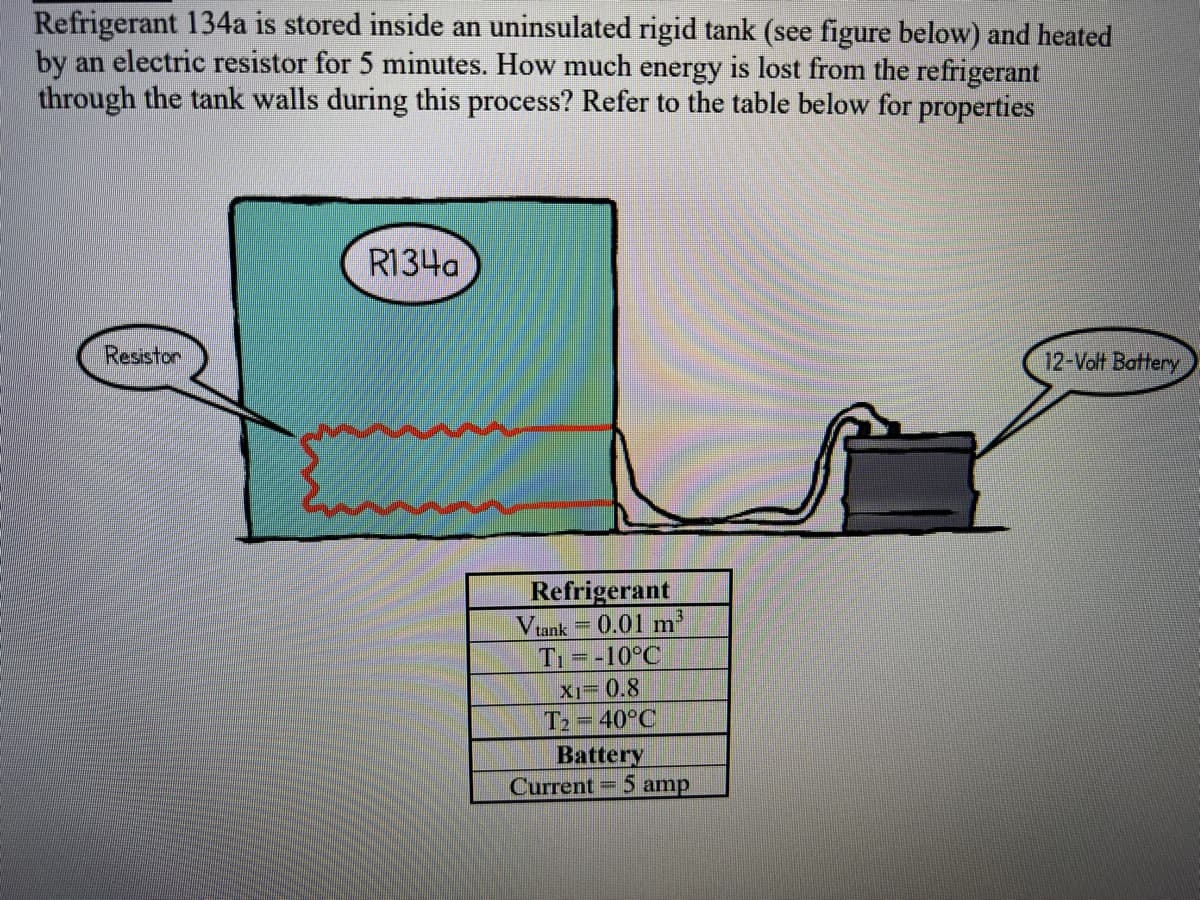 Refrigerant 134a is stored inside an uninsulated rigid tank (see figure below) and heated
by an electric resistor for 5 minutes. How much energy is lost from the refrigerant
through the tank walls during this process? Refer to the table below for properties
Resistor
R134a
Refrigerant
Vtank 0.01 m³
-10°C
mett
F
X1-0.8
T₂ = 40°C
Battery
Current
F
5 amp
12-Volt Battery