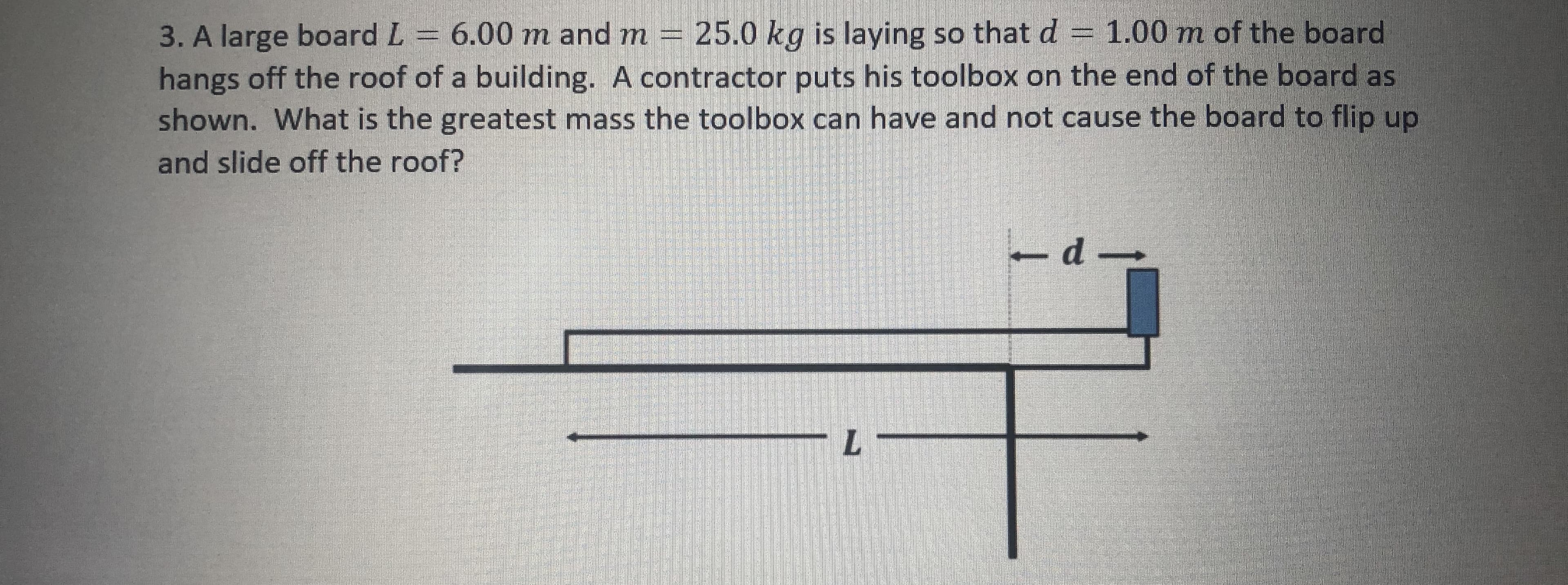 3. A large board L 6.00 m and m 25.0 kg is laying so that d = 1.00 m of the board
hangs off the roof of a building. A contractor puts his toolbox on the end of the board as
shown. What is the greatest mass the toolbox can have and not cause the board to flip up
and slide off the roof?
