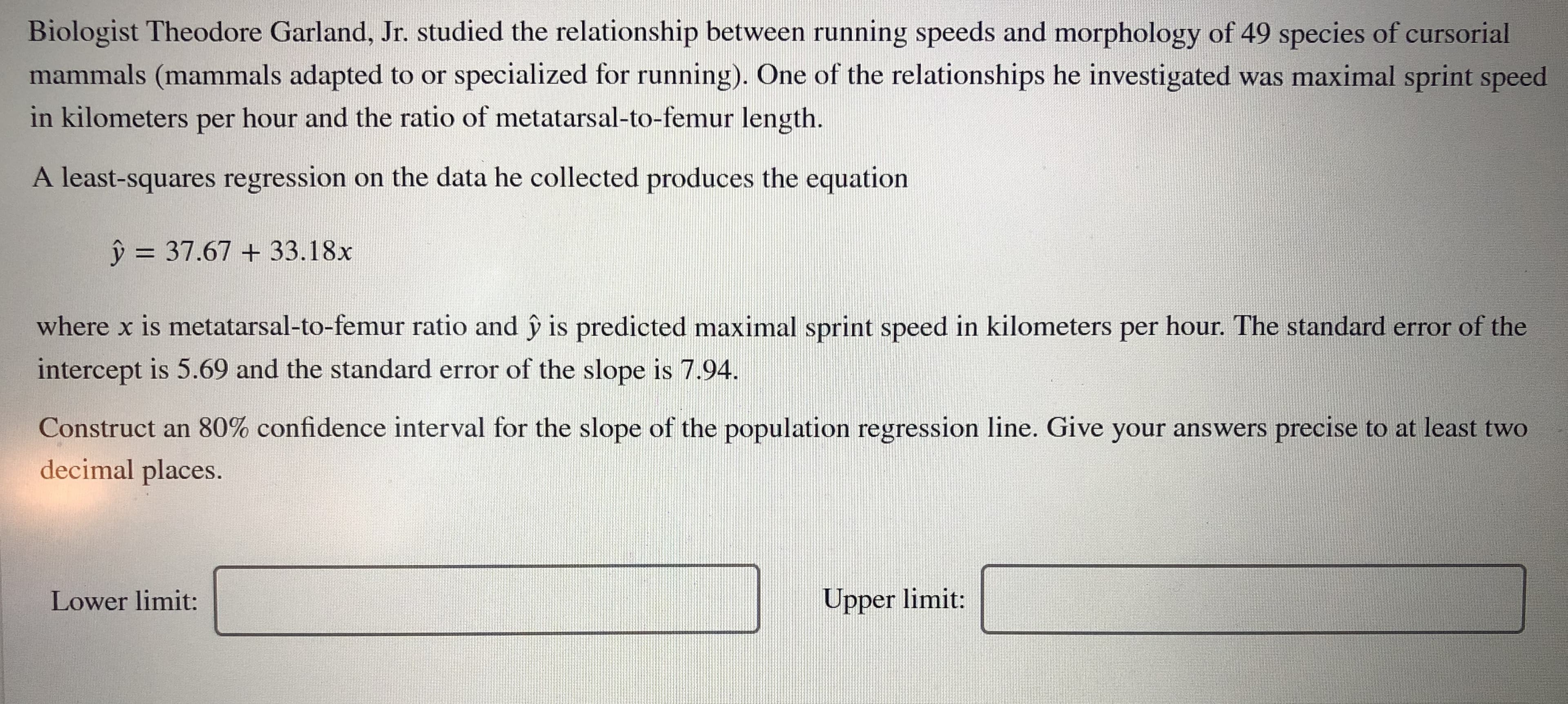 Biologist Theodore Garland, Jr. studied the relationship between running speeds and morphology of 49 species of cursorial
mammals (mammals adapted to or specialized for running). One of the relationships he investigated was maximal sprint speed
in kilometers per hour and the ratio of metatarsal-to-femur length.
A least-squares regression on the data he collected produces the equation
ŷ = 37.67 + 33.18x
%3D
where x is metatarsal-to-femur ratio and ŷ is predicted maximal sprint speed in kilometers per hour. The standard error of the
intercept is 5.69 and the standard error of the slope is 7.94.
Construct an 80% confidence interval for the slope of the population regression line. Give your answers precise to at least two
decimal places.
Lower limit:
Upper limit:
