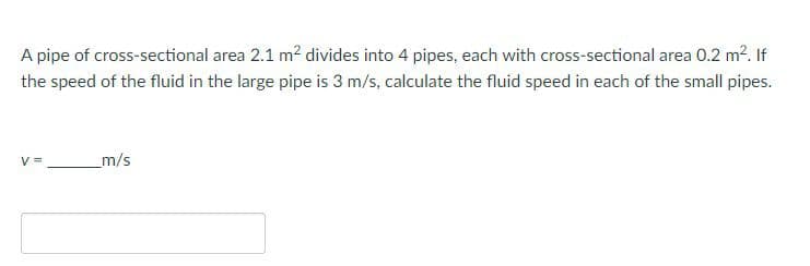 A pipe of cross-sectional area 2.1 m? divides into 4 pipes, each with cross-sectional area 0.2 m2. If
the speed of the fluid in the large pipe is 3 m/s, calculate the fluid speed in each of the small pipes.
V =
m/s

