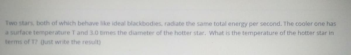 Two stars, both of which behave like ideal blackbodies, radiate the same total energy per second. The cooler one has
a surface temperature T and 3.0 times the diameter of the hotter star. What is the temperature of the hotter star in
terms of T? Qust write the result)
