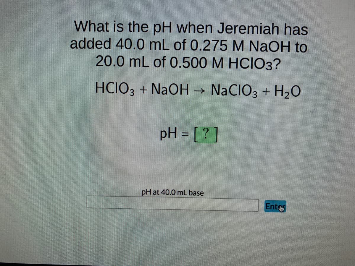 What is the pH when Jeremiah has
added 40.0 mL of 0.275 M NaOH to
20.0 mL of 0.500 M HCIO3?
HCIO3 + NaOH → NaCIO3 + H₂O
pH = [?]
pH at 40.0 mL base
Enter