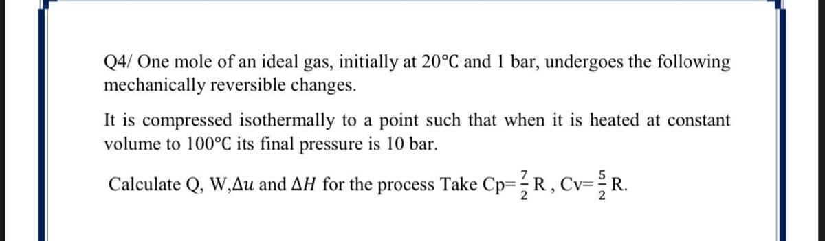 Q4/ One mole of an ideal gas, initially at 20°C and 1 bar, undergoes the following
mechanically reversible changes.
It is compressed isothermally to a point such that when it is heated at constant
volume to 100°C its final pressure is 10 bar.
Calculate Q, W,Au and AH for the process Take Cp=D;R, Cv=R.
2

