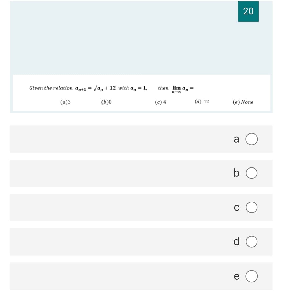 20
Given the relation an+1 = Ja, + 12 with a, = 1,
then lim a, =
n-00
(a)3
(b)0
(c) 4
(d) 12
(e) None
b O
c O
d O

