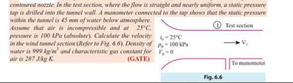 contoured nozzle. In the test section, where the flow is straight and nearly uniform, a static pressure
tap is drilled into the tunnel wall. A manometer connected to the tap shows that the static pressure
within the tunnel is 45 mm of water below atmosphere.
Assume that air is incompressible and at
pressure is 100 kPa (absolute). Calculate the velocity
in the wind tunnel section (Refer to Fig. 6.6). Density of P. 100 kPa
water is 999 kg/m' and characteristic gas constant for V-0
air is 287 J/kg K.
25°C,
O Test section
25°C
(GATE)
To manometer
Fig. 6.6
