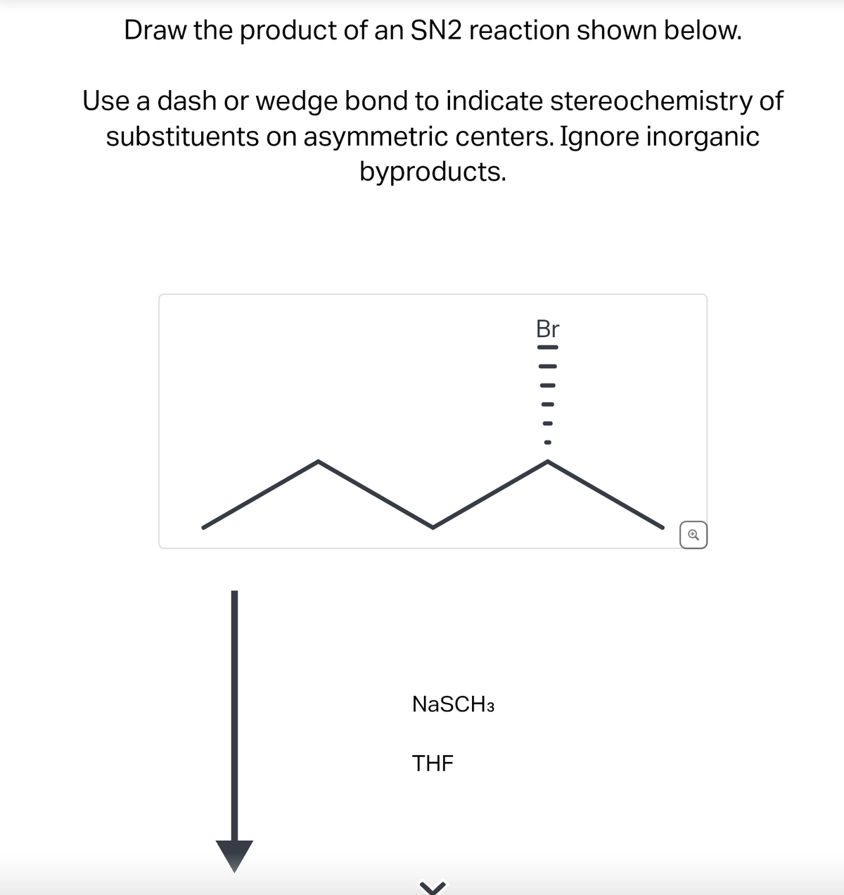 Draw the product of an SN2 reaction shown below.
Use a dash or wedge bond to indicate stereochemistry of
substituents on asymmetric centers. Ignore inorganic
byproducts.
NaSCH 3
THE
Br
ŏ|||…..