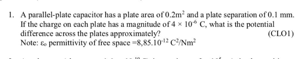 1. A parallel-plate capacitor has a plate area of 0.2m² and a plate separation of 0.1 mm.
If the charge on each plate has a magnitude of 4 × 106 C, what is the potential
difference across the plates approximately?
(CLO1)
Note: & permittivity of free space -8,85.10-12 C²/Nm²