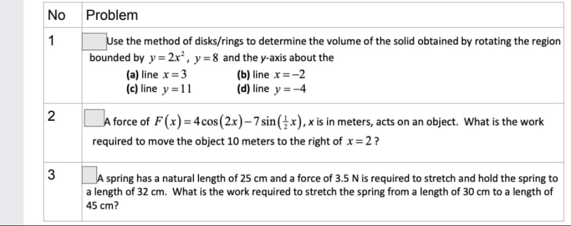 No
1
2
3
Problem
Use the method of disks/rings to determine the volume of the solid obtained by rotating the region
bounded by y = 2x², y = 8 and the y-axis about the
(b) line x = -2
(d) line y = -4
(a) line x = 3
(c) line y = 11
A force of F(x)=4 cos (2x)-7 sin(x), x is in meters, acts on an object. What is the work
required to move the object 10 meters to the right of x=2?
A spring has a natural length of 25 cm and a force of 3.5 N is required to stretch and hold the spring to
a length of 32 cm. What is the work required to stretch the spring from a length of 30 cm to a length of
45 cm?