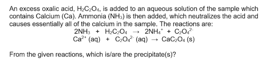 An excess oxalic acid, H2C204, is added to an aqueous solution of the sample which
contains Calcium (Ca). Ammonia (NH3) is then added, which neutralizes the acid and
causes essentially all of the calcium in the sample. The reactions are:
2NH3 + H2C2O4 → 2NH4* + C2042
Ca2* (aq) + C2O4²- (aq) → CaC2O4 (s)
From the given reactions, which is/are the precipitate(s)?
