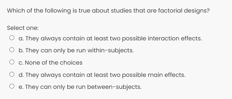 Which of the following is true about studies that are factorial designs?
Select one:
O a. They always contain at least two possible interaction effects.
O b. They can only be run within-subjects.
O c. None of the choices
O d. They always contain at least two possible main effects.
O e. They can only be run between-subjects.
