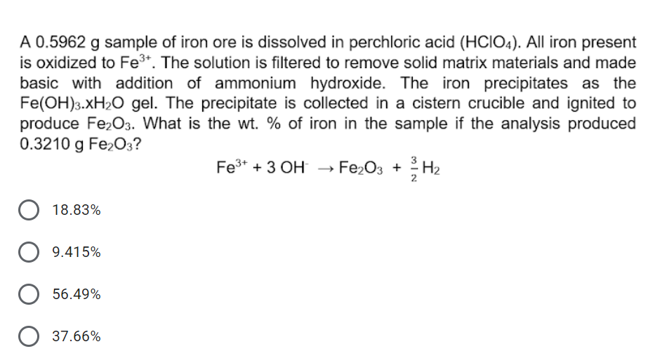 A 0.5962 g sample of iron ore is dissolved in perchloric acid (HCIO4). All iron present
is oxidized to Fe3*. The solution is filtered to remove solid matrix materials and made
basic with addition of ammonium hydroxide. The iron precipitates as the
Fe(OH)3.XH2O gel. The precipitate is collected in a cistern crucible and ignited to
produce Fe203. What is the wt. % of iron in the sample if the analysis produced
0.3210 g Fe2O3?
Fe3+ + 3 OH → Fe,O3 +
→ Fe203
H2
18.83%
9.415%
56.49%
O 37.66%
