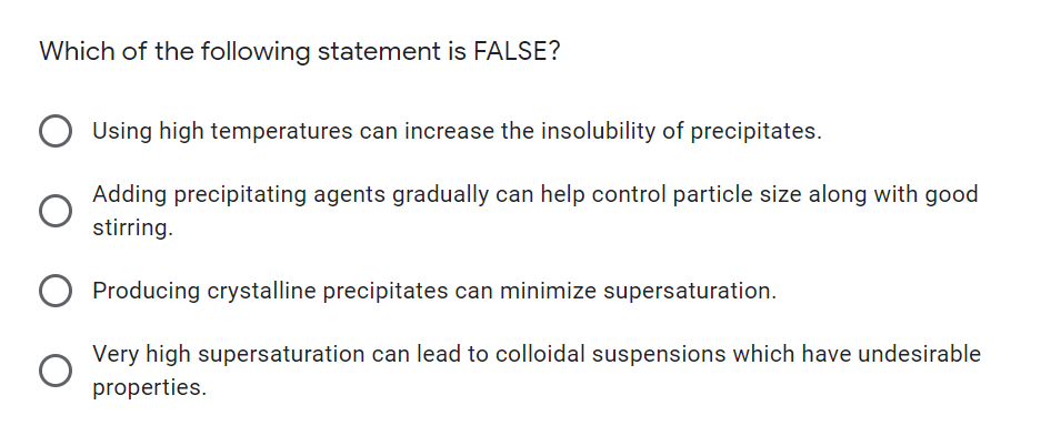 Which of the following statement is FALSE?
Using high temperatures can increase the insolubility of precipitates.
Adding precipitating agents gradually can help control particle size along with good
stirring.
Producing crystalline precipitates can minimize supersaturation.
Very high supersaturation can lead to colloidal suspensions which have undesirable
properties.

